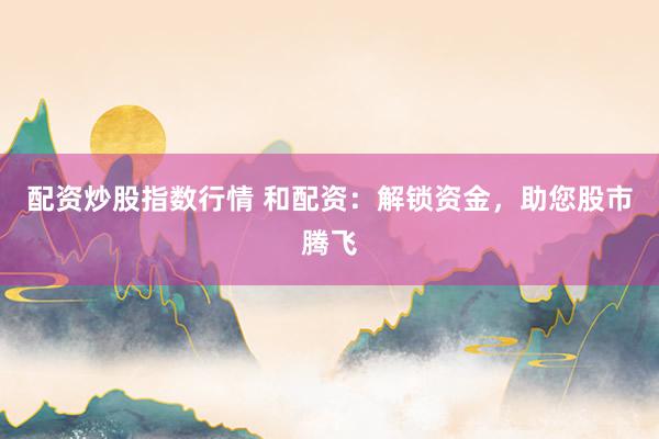 配资炒股指数行情 和配资：解锁资金，助您股市腾飞