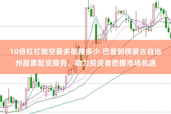 10倍杠杠做空最多能赚多少 巴音郭楞蒙古自治州股票配资服务，助力投资者把握市场机遇