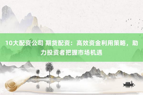 10大配资公司 期货配资：高效资金利用策略，助力投资者把握市场机遇