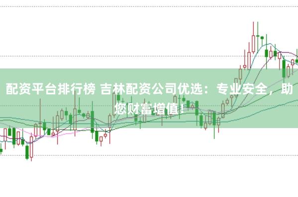 配资平台排行榜 吉林配资公司优选：专业安全，助您财富增值！
