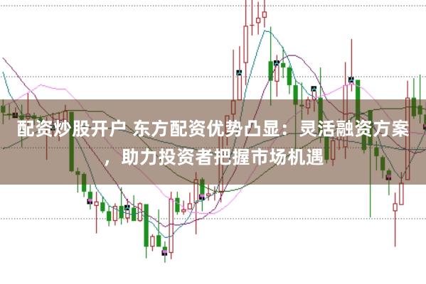 配资炒股开户 东方配资优势凸显：灵活融资方案，助力投资者把握市场机遇