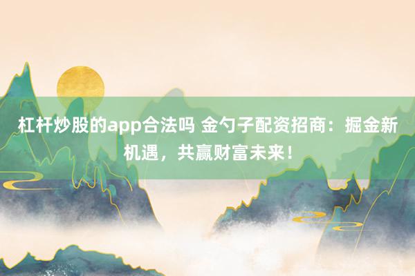 杠杆炒股的app合法吗 金勺子配资招商：掘金新机遇，共赢财富未来！
