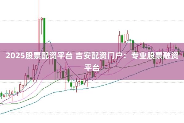 2025股票配资平台 吉安配资门户：专业股票融资平台