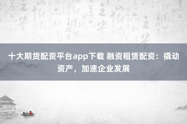 十大期货配资平台app下载 融资租赁配资：撬动资产，加速企业发展