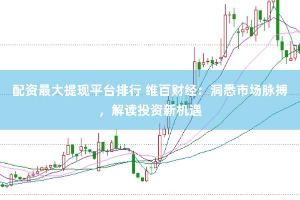 配资最大提现平台排行 维百财经：洞悉市场脉搏，解读投资新机遇