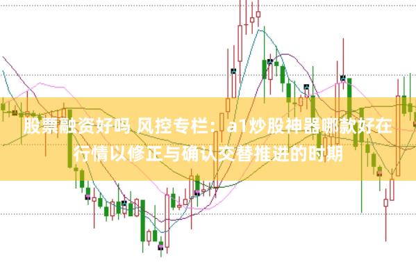 股票融资好吗 风控专栏：a1炒股神器哪款好在行情以修正与确认交替推进的时期