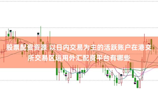 股票配资资源 以日内交易为主的活跃账户在港交所交易区运用外汇配资平台有哪些