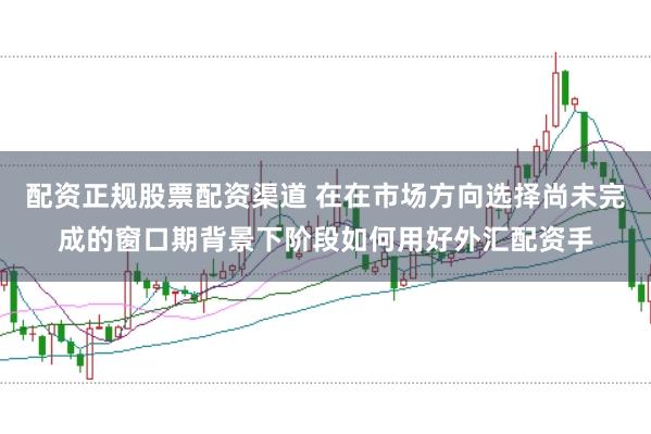 配资正规股票配资渠道 在在市场方向选择尚未完成的窗口期背景下阶段如何用好外汇配资手