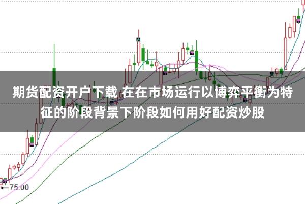 期货配资开户下载 在在市场运行以博弈平衡为特征的阶段背景下阶段如何用好配资炒股