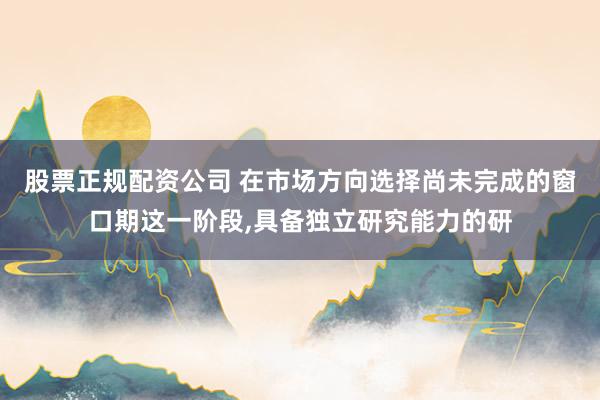 股票正规配资公司 在市场方向选择尚未完成的窗口期这一阶段,具备独立研究能力的研