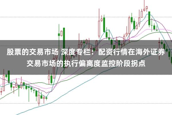 股票的交易市场 深度专栏：配资行情在海外证券交易市场的执行偏离度监控阶段拐点