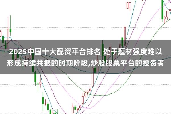 2025中国十大配资平台排名 处于题材强度难以形成持续共振的时期阶段,炒股股票平台的投资者