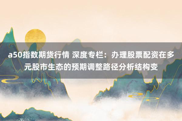 a50指数期货行情 深度专栏：办理股票配资在多元股市生态的预期调整路径分析结构变