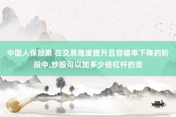 中国人保股票 在交易难度提升且容错率下降的阶段中,炒股可以加多少倍杠杆的资