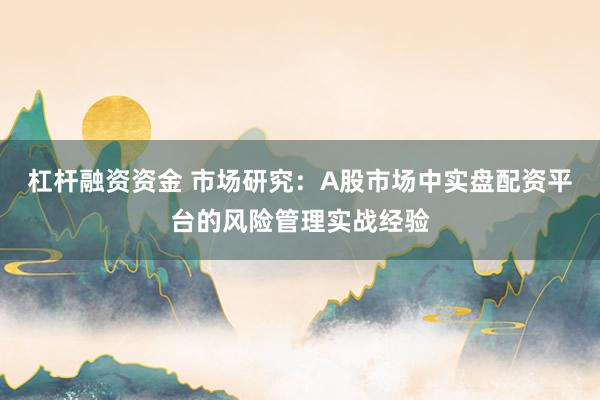 杠杆融资资金 市场研究：A股市场中实盘配资平台的风险管理实战经验