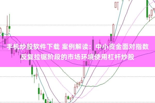 手机炒股软件下载 案例解读：中小资金面对指数反复拉锯阶段的市场环境使用杠杆炒股