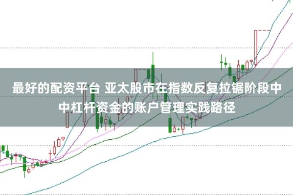 最好的配资平台 亚太股市在指数反复拉锯阶段中中杠杆资金的账户管理实践路径