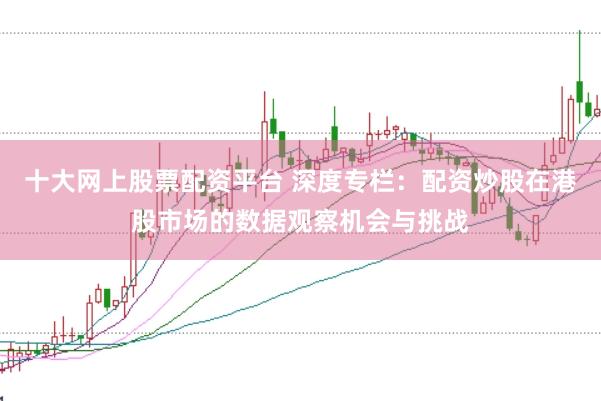 十大网上股票配资平台 深度专栏：配资炒股在港股市场的数据观察机会与挑战