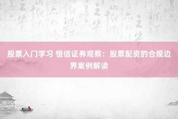 股票入门学习 恒信证券观察：股票配资的合规边界案例解读
