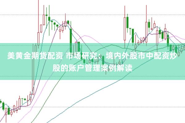 美黄金期货配资 市场研究：境内外股市中配资炒股的账户管理案例解读