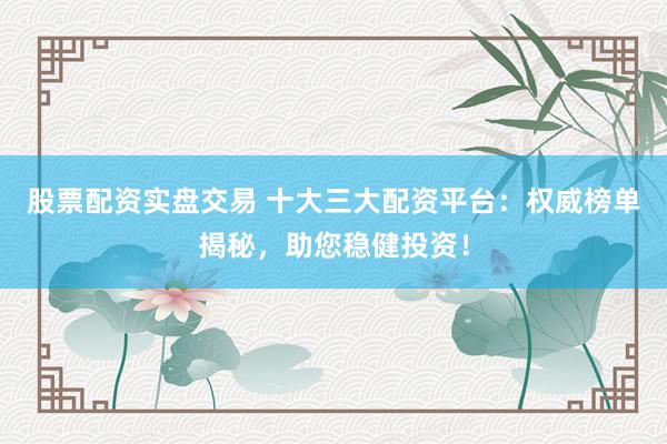 股票配资实盘交易 十大三大配资平台：权威榜单揭秘，助您稳健投资！