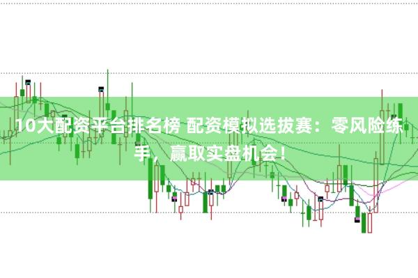 10大配资平台排名榜 配资模拟选拔赛：零风险练手，赢取实盘机会！