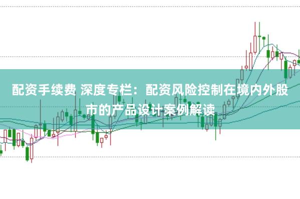 配资手续费 深度专栏：配资风险控制在境内外股市的产品设计案例解读