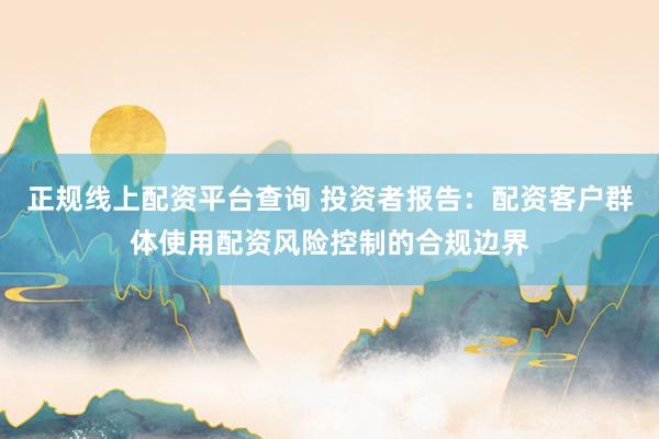 正规线上配资平台查询 投资者报告：配资客户群体使用配资风险控制的合规边界
