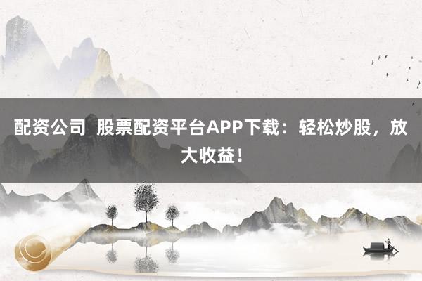 配资公司  股票配资平台APP下载：轻松炒股，放大收益！