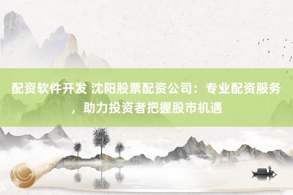 配资软件开发 沈阳股票配资公司：专业配资服务，助力投资者把握股市机遇