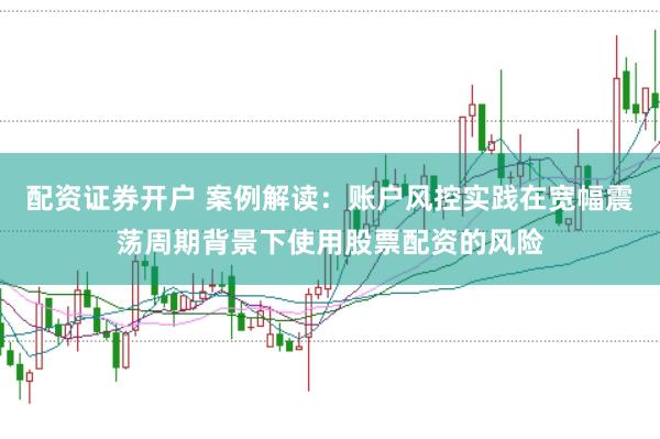 配资证券开户 案例解读：账户风控实践在宽幅震荡周期背景下使用股票配资的风险
