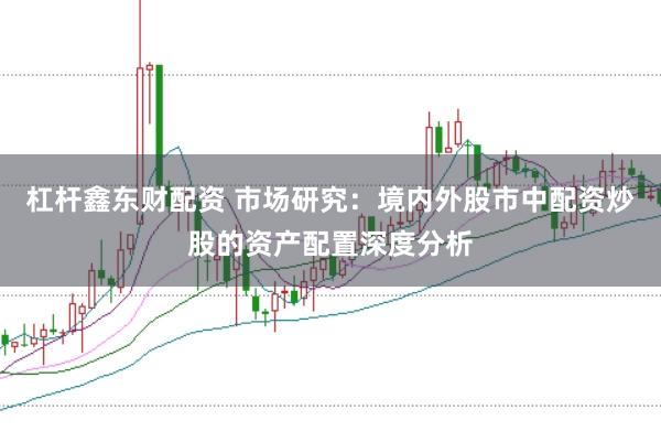杠杆鑫东财配资 市场研究：境内外股市中配资炒股的资产配置深度分析