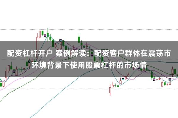 配资杠杆开户 案例解读：配资客户群体在震荡市环境背景下使用股票杠杆的市场情
