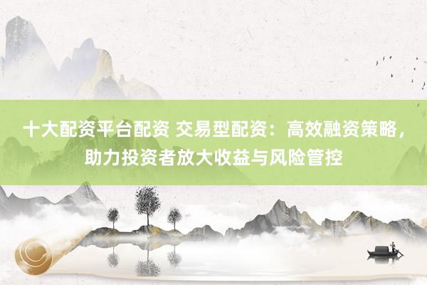 十大配资平台配资 交易型配资：高效融资策略，助力投资者放大收益与风险管控