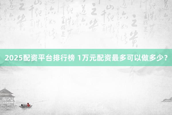 2025配资平台排行榜 1万元配资最多可以做多少？