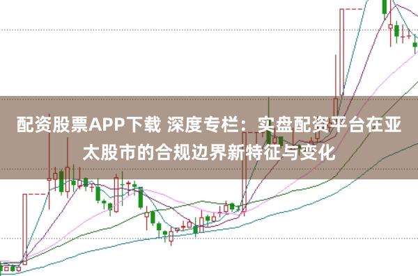 配资股票APP下载 深度专栏：实盘配资平台在亚太股市的合规边界新特征与变化