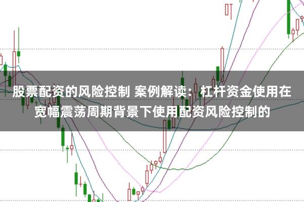股票配资的风险控制 案例解读：杠杆资金使用在宽幅震荡周期背景下使用配资风险控制的