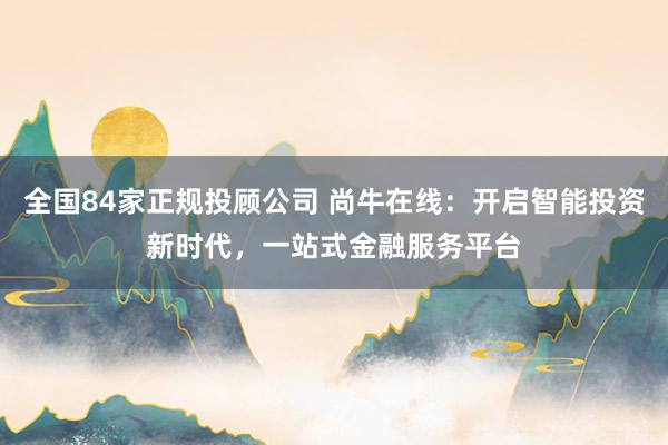 全国84家正规投顾公司 尚牛在线：开启智能投资新时代，一站式金融服务平台